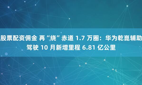股票配资佣金 再“绕”赤道 1.7 万圈：华为乾崑辅助驾驶 10 月新增里程 6.81 亿公里