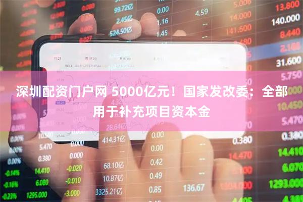 深圳配资门户网 5000亿元！国家发改委：全部用于补充项目资本金