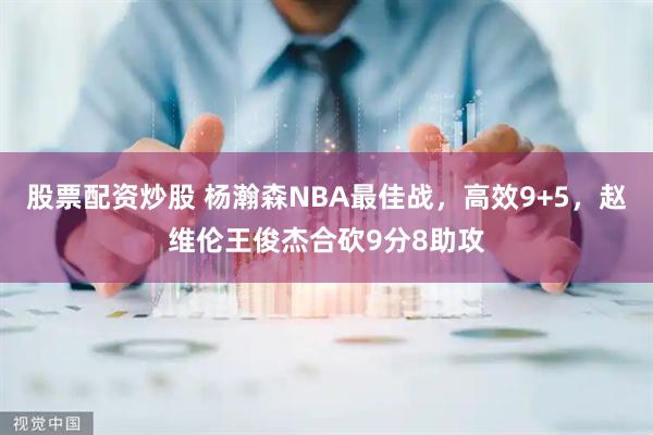 股票配资炒股 杨瀚森NBA最佳战，高效9+5，赵维伦王俊杰合砍9分8助攻